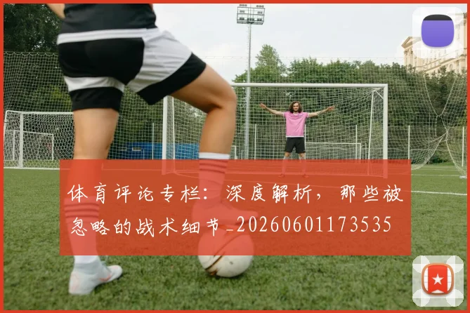 体育评论专栏：深度解析，那些被忽略的战术细节_20260601173535
