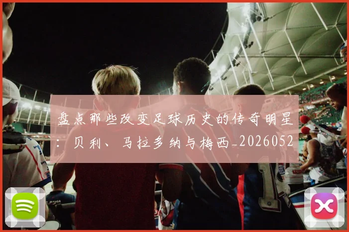 盘点那些改变足球历史的传奇明星：贝利、马拉多纳与梅西_20260528193548
