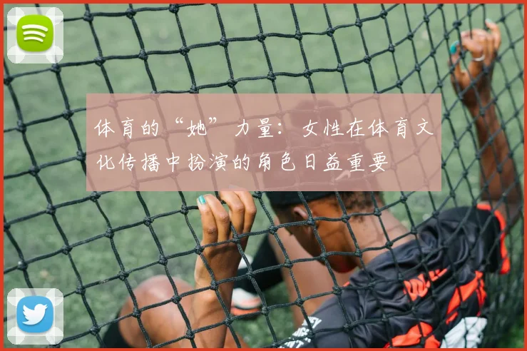 体育的“她”力量:女性在体育文化传播中扮演的角色日益重要