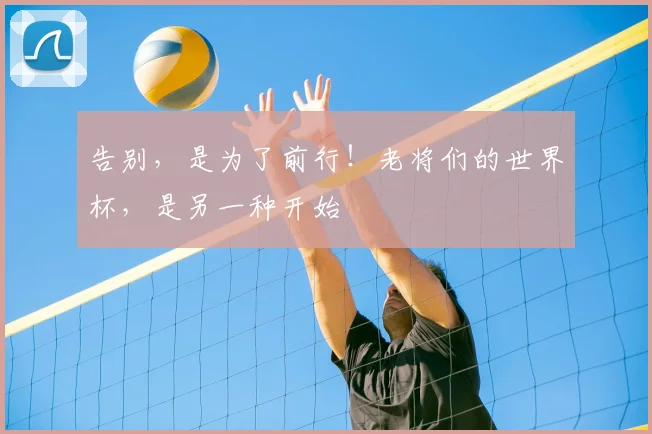 告别，是为了前行！老将们的世界杯，是另一种开始