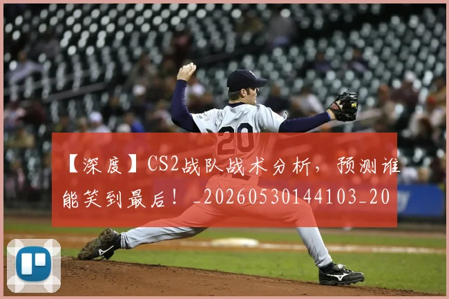 【深度】CS2战队战术分析,预测谁能笑到最后!_20260530144103_20260702173217