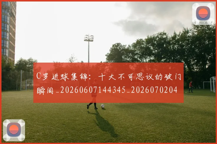 C罗进球集锦：十大不可思议的破门瞬间_20260607144345_20260702042805