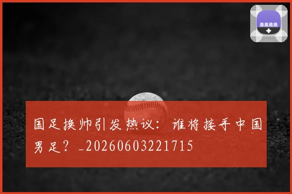 国足换帅引发热议：谁将接手中国男足？_20260603221715