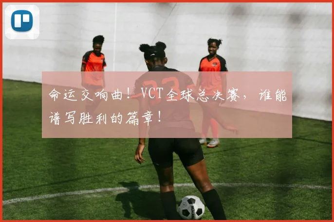 命运交响曲!VCT全球总决赛,谁能谱写胜利的篇章!