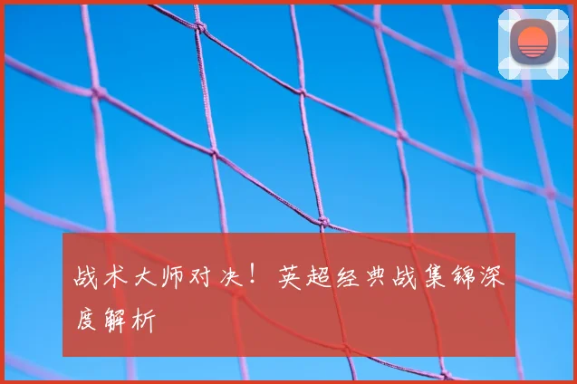 战术大师对决!英超经典战集锦深度解析