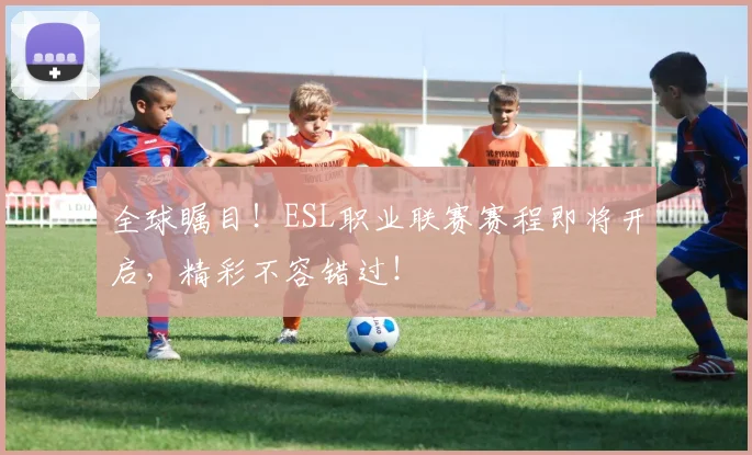 全球瞩目！ESL职业联赛赛程即将开启，精彩不容错过！