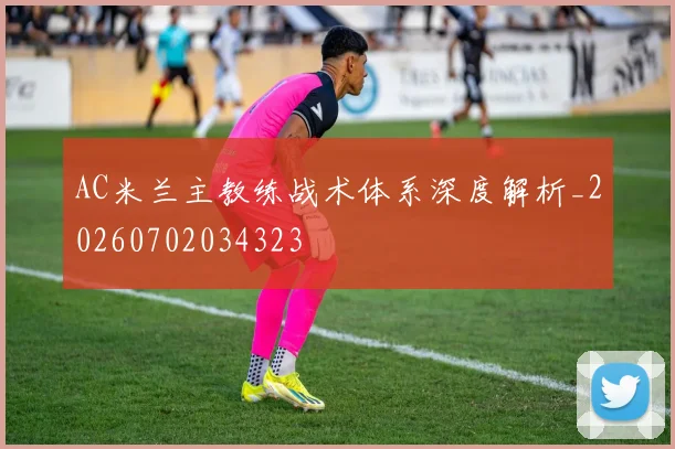 AC米兰主教练战术体系深度解析_20260702034323
