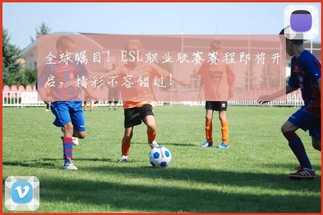 全球瞩目!ESL职业联赛赛程即将开启,精彩不容错过!