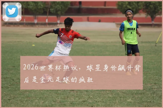 2026世界杯热议，球星身价飙升背后是金元足球的疯狂