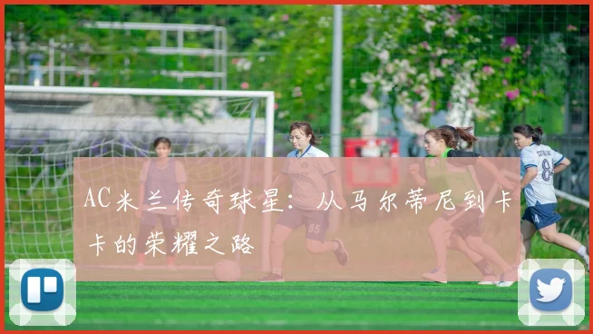 AC米兰传奇球星：从马尔蒂尼到卡卡的荣耀之路