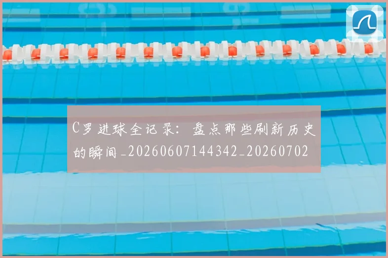 C罗进球全记录：盘点那些刷新历史的瞬间_20260607144342_20260702042759