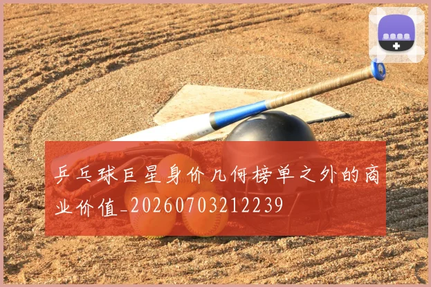 乒乓球巨星身价几何榜单之外的商业价值_20260703212239
