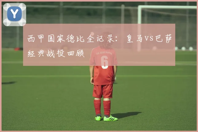 西甲国家德比全记录：皇马vs巴萨经典战役回顾