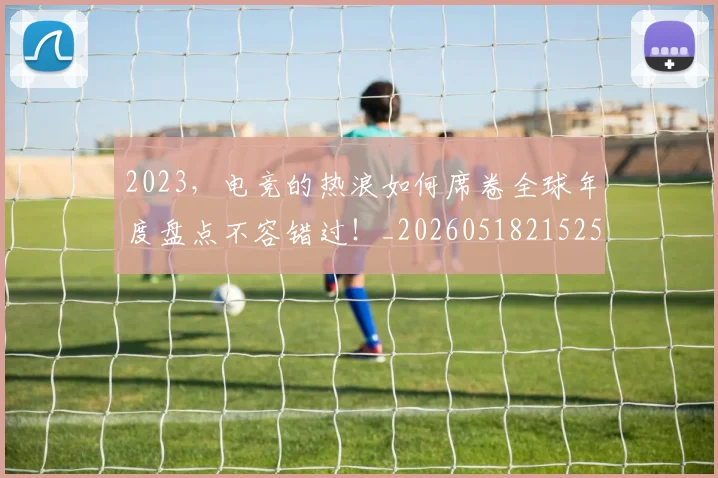 2023，电竞的热浪如何席卷全球年度盘点不容错过！_20260518215255
