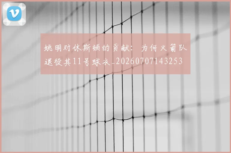 姚明对休斯顿的贡献：为何火箭队退役其11号球衣_20260707143253
