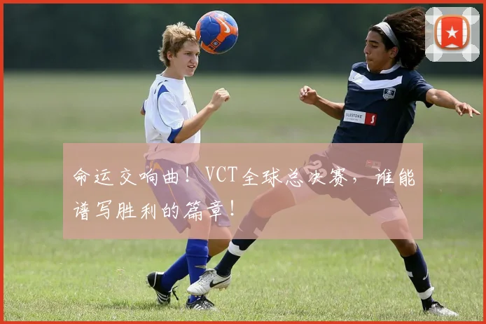命运交响曲！VCT全球总决赛，谁能谱写胜利的篇章！